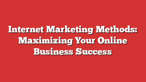 Internet Marketing Methods: Maximizing Your Online Business Success
