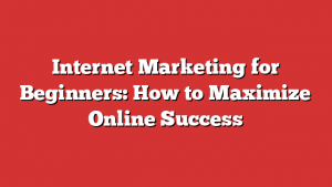 Internet Marketing for Beginners: How to Maximize Online Success