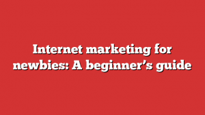 Internet Marketing For Newbies: A Beginner’s Guide