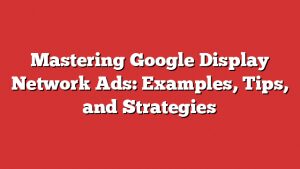 Mastering Google Display Network Ads: Examples, Tips, And Strategies
