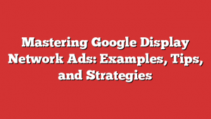 Mastering Google Display Network Ads: Examples, Tips, and Strategies