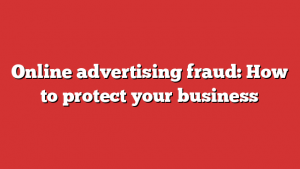 Online advertising fraud: How to protect your business