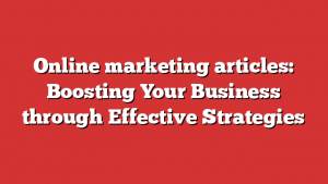 Online marketing articles: Boosting Your Business through Effective Strategies