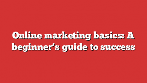 Online marketing basics: A beginner’s guide to success