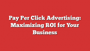 Pay Per Click Advertising: Maximizing ROI for Your Business