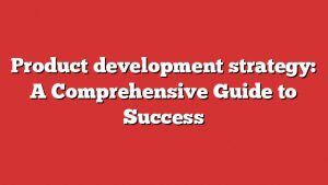 Product Development Strategy: A Comprehensive Guide To Success