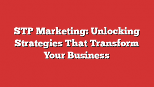 STP Marketing: Unlocking Strategies That Transform Your Business