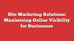 Site Marketing Solutions: Maximizing Online Visibility for Businesses