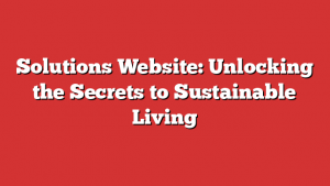 Solutions Website: Unlocking the Secrets to Sustainable Living