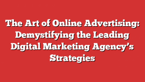 The Art of Online Advertising: Demystifying the Leading Digital Marketing Agency’s Strategies