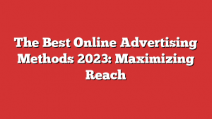 The Best Online Advertising Methods 2023: Maximizing Reach