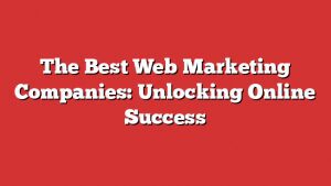 The Best Web Marketing Companies: Unlocking Online Success