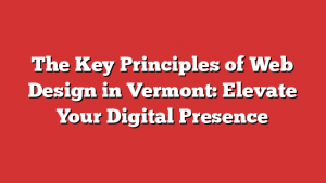 The Key Principles of Web Design in Vermont: Elevate Your Digital Presence