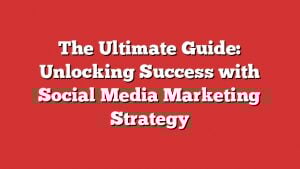 The Ultimate Guide: Unlocking Success With Social Media Marketing Strategy