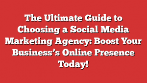 The Ultimate Guide to Choosing a Social Media Marketing Agency: Boost Your Business’s Online Presence Today!