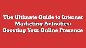 The Ultimate Guide to Internet Marketing Activities: Boosting Your Online Presence