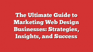 The Ultimate Guide to Marketing Web Design Businesses: Strategies, Insights, and Success