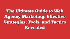 The Ultimate Guide to Web Agency Marketing: Effective Strategies, Tools, and Tactics Revealed