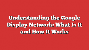Understanding The Google Display Network: What Is It And How It Works