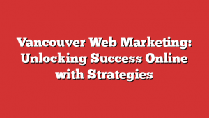 Vancouver Web Marketing: Unlocking Success Online with Strategies
