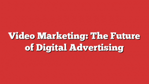 Video Marketing: The Future of Digital Advertising