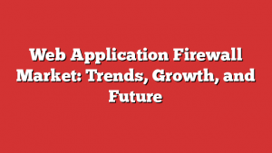 Web Application Firewall Market: Trends, Growth, and Future