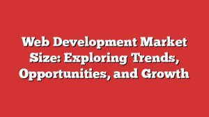Web Development Market Size: Exploring Trends, Opportunities, And Growth
