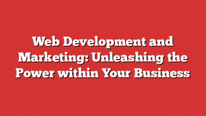 Web Development and Marketing: Unleashing the Power within Your Business