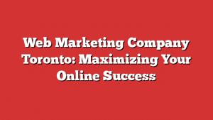 Web Marketing Company Toronto: Maximizing Your Online Success