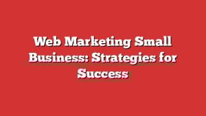 Web Marketing Small Business: Strategies For Success 5 Web Marketing Small Business: Strategies For Success
