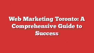 Web Marketing Toronto: A Comprehensive Guide To Success