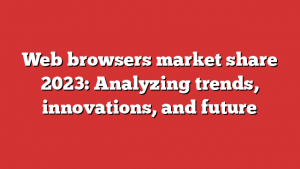 Web browsers market share 2023: Analyzing trends, innovations, and future