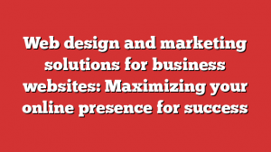 Web design and marketing solutions for business websites: Maximizing your online presence for success