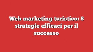 Web Marketing Turistico: 8 Strategie Efficaci Per Il Successo