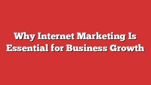 Why Internet Marketing Is Essential for Business Growth