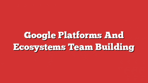 Google Platforms And Ecosystems Team Building