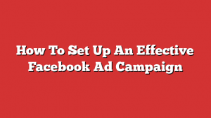 How To Set Up An Effective Facebook Ad Campaign